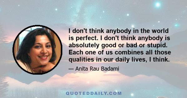 I don't think anybody in the world is perfect. I don't think anybody is absolutely good or bad or stupid. Each one of us combines all those qualities in our daily lives, I think.