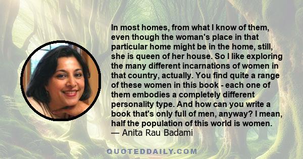 In most homes, from what I know of them, even though the woman's place in that particular home might be in the home, still, she is queen of her house. So I like exploring the many different incarnations of women in that 