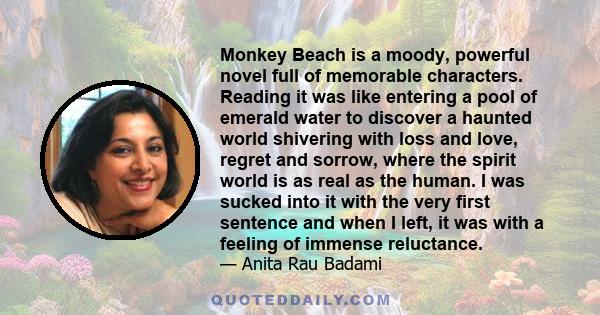 Monkey Beach is a moody, powerful novel full of memorable characters. Reading it was like entering a pool of emerald water to discover a haunted world shivering with loss and love, regret and sorrow, where the spirit