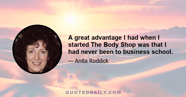 A great advantage I had when I started The Body Shop was that I had never been to business school.