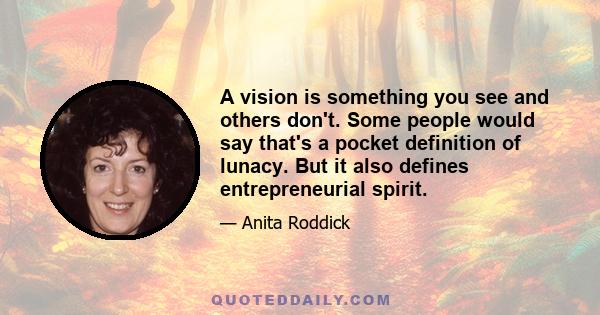 A vision is something you see and others don't. Some people would say that's a pocket definition of lunacy. But it also defines entrepreneurial spirit.