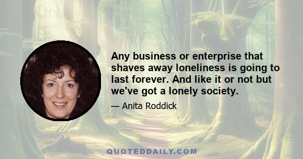 Any business or enterprise that shaves away loneliness is going to last forever. And like it or not but we've got a lonely society.