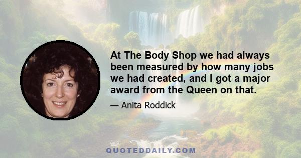 At The Body Shop we had always been measured by how many jobs we had created, and I got a major award from the Queen on that.