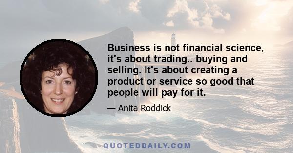 Business is not financial science, it's about trading.. buying and selling. It's about creating a product or service so good that people will pay for it.