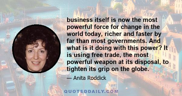 business itself is now the most powerful force for change in the world today, richer and faster by far than most governments. And what is it doing with this power? It is using free trade, the most powerful weapon at its 