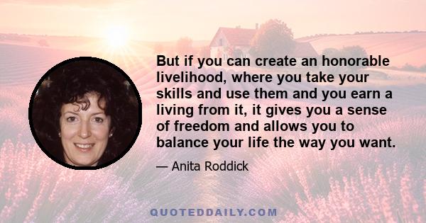 But if you can create an honorable livelihood, where you take your skills and use them and you earn a living from it, it gives you a sense of freedom and allows you to balance your life the way you want.