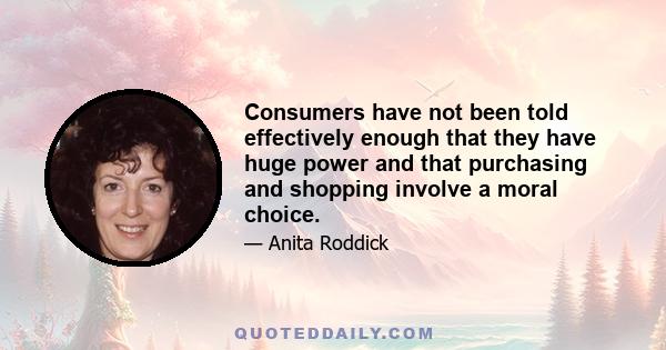 Consumers have not been told effectively enough that they have huge power and that purchasing and shopping involve a moral choice.