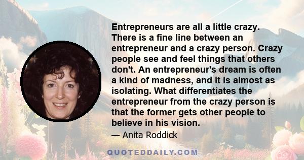 Entrepreneurs are all a little crazy. There is a fine line between an entrepreneur and a crazy person. Crazy people see and feel things that others don't. An entrepreneur's dream is often a kind of madness, and it is