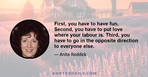 First, you have to have fun. Second, you have to put love where your labour is. Third, you have to go in the opposite direction to everyone else.