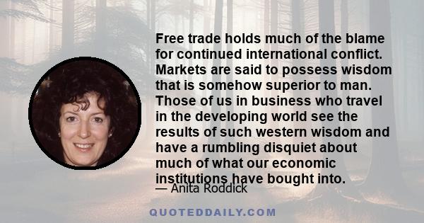 Free trade holds much of the blame for continued international conflict. Markets are said to possess wisdom that is somehow superior to man. Those of us in business who travel in the developing world see the results of