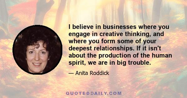 I believe in businesses where you engage in creative thinking, and where you form some of your deepest relationships. If it isn't about the production of the human spirit, we are in big trouble.