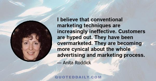 I believe that conventional marketing techniques are increasingly ineffective. Customers are hyped out. They have been overmarketed. They are becoming more cynical about the whole advertising and marketing process.