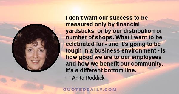 I don't want our success to be measured only by financial yardsticks, or by our distribution or number of shops. What I want to be celebrated for - and it's going to be tough in a business environment - is how good we