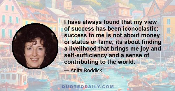 I have always found that my view of success has been iconoclastic: success to me is not about money or status or fame, its about finding a livelihood that brings me joy and self-sufficiency and a sense of contributing