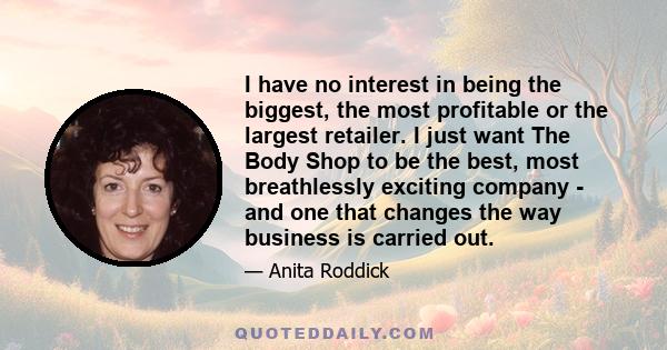 I have no interest in being the biggest, the most profitable or the largest retailer. I just want The Body Shop to be the best, most breathlessly exciting company - and one that changes the way business is carried out.