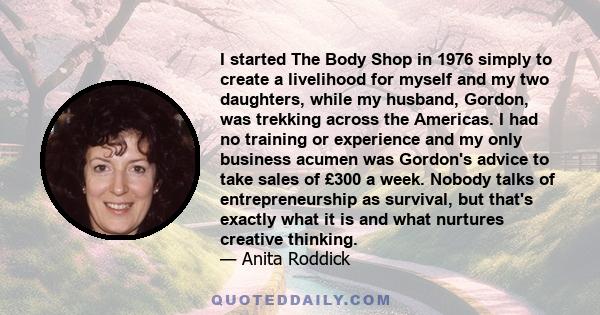 I started The Body Shop in 1976 simply to create a livelihood for myself and my two daughters, while my husband, Gordon, was trekking across the Americas. I had no training or experience and my only business acumen was