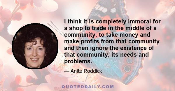 I think it is completely immoral for a shop to trade in the middle of a community, to take money and make profits from that community and then ignore the existence of that community, its needs and problems.