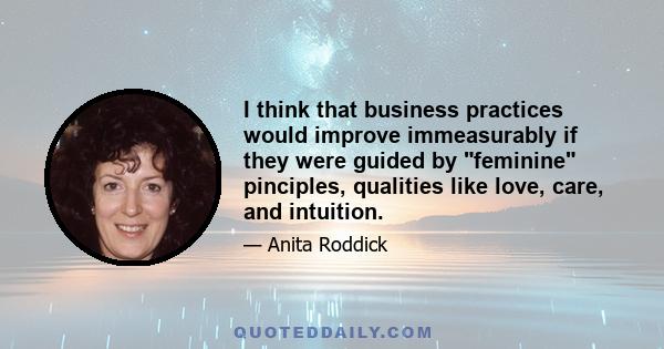 I think that business practices would improve immeasurably if they were guided by feminine pinciples, qualities like love, care, and intuition.