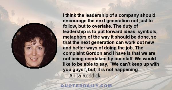 I think the leadership of a company should encourage the next generation not just to follow, but to overtake. The duty of leadership is to put forward ideas, symbols, metaphors of the way it should be done, so that the