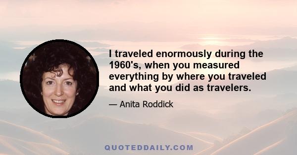 I traveled enormously during the 1960's, when you measured everything by where you traveled and what you did as travelers.