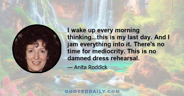 I wake up every morning thinking...this is my last day. And I jam everything into it. There's no time for mediocrity. This is no damned dress rehearsal.