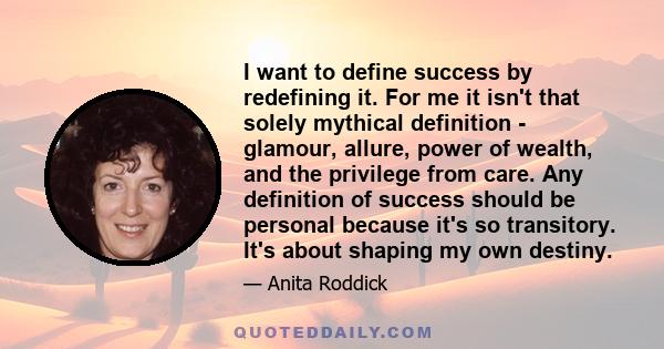 I want to define success by redefining it. For me it isn't that solely mythical definition - glamour, allure, power of wealth, and the privilege from care. Any definition of success should be personal because it's so