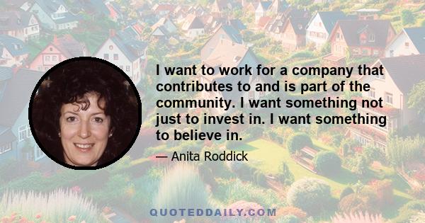 I want to work for a company that contributes to and is part of the community. I want something not just to invest in. I want something to believe in.