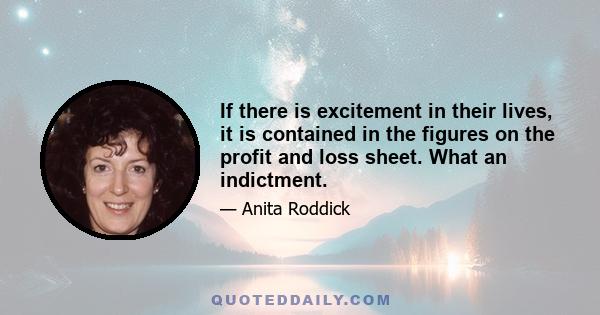 If there is excitement in their lives, it is contained in the figures on the profit and loss sheet. What an indictment.