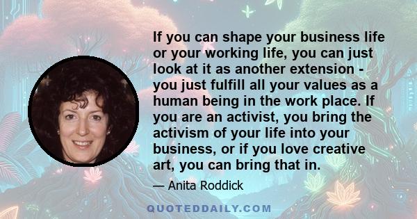 If you can shape your business life or your working life, you can just look at it as another extension - you just fulfill all your values as a human being in the work place. If you are an activist, you bring the