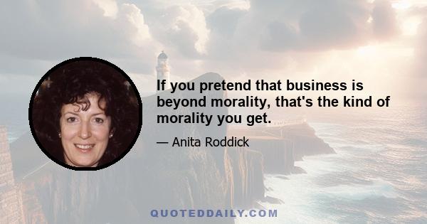 If you pretend that business is beyond morality, that's the kind of morality you get.