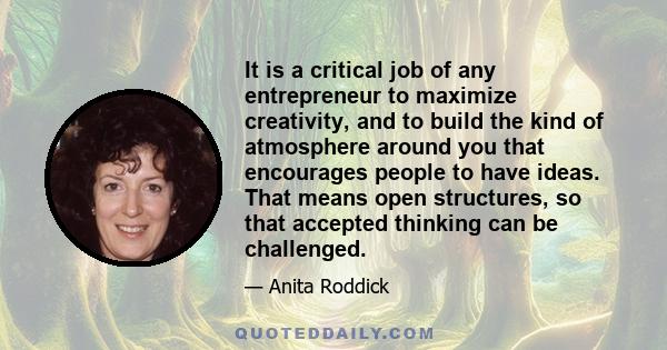 It is a critical job of any entrepreneur to maximize creativity, and to build the kind of atmosphere around you that encourages people to have ideas. That means open structures, so that accepted thinking can be