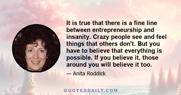 It is true that there is a fine line between entrepreneurship and insanity. Crazy people see and feel things that others don't. But you have to believe that everything is possible. If you believe it, those around you