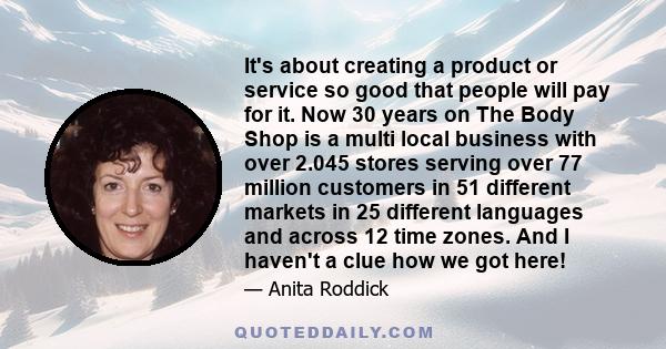 It's about creating a product or service so good that people will pay for it. Now 30 years on The Body Shop is a multi local business with over 2.045 stores serving over 77 million customers in 51 different markets in