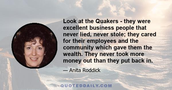 Look at the Quakers - they were excellent business people that never lied, never stole; they cared for their employees and the community which gave them the wealth. They never took more money out than they put back in.