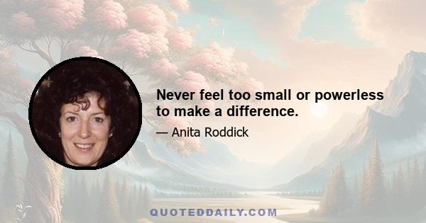 Never feel too small or powerless to make a difference.