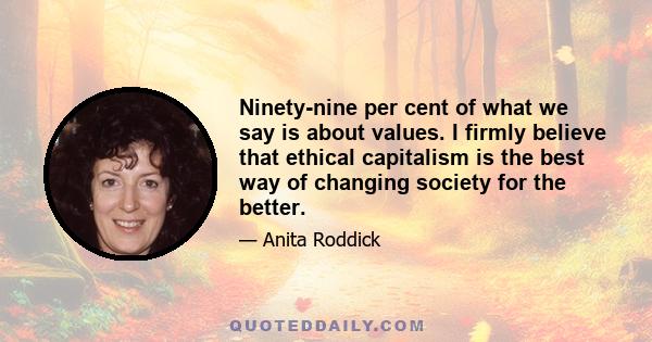 Ninety-nine per cent of what we say is about values. I firmly believe that ethical capitalism is the best way of changing society for the better.