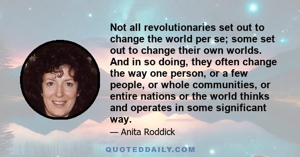 Not all revolutionaries set out to change the world per se; some set out to change their own worlds. And in so doing, they often change the way one person, or a few people, or whole communities, or entire nations or the 