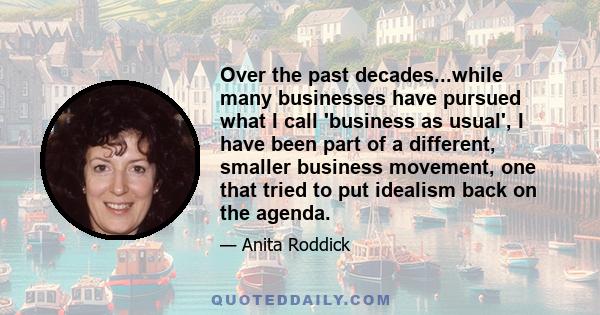 Over the past decades...while many businesses have pursued what I call 'business as usual', I have been part of a different, smaller business movement, one that tried to put idealism back on the agenda.