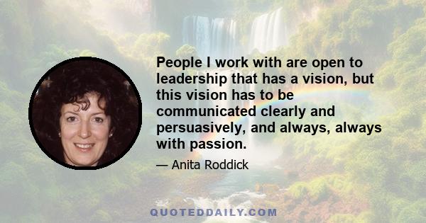 People I work with are open to leadership that has a vision, but this vision has to be communicated clearly and persuasively, and always, always with passion.