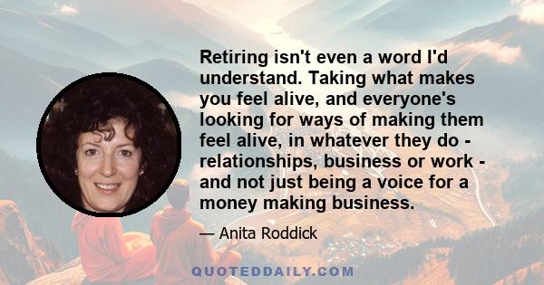 Retiring isn't even a word I'd understand. Taking what makes you feel alive, and everyone's looking for ways of making them feel alive, in whatever they do - relationships, business or work - and not just being a voice