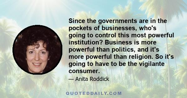 Since the governments are in the pockets of businesses, who's going to control this most powerful institution? Business is more powerful than politics, and it's more powerful than religion. So it's going to have to be