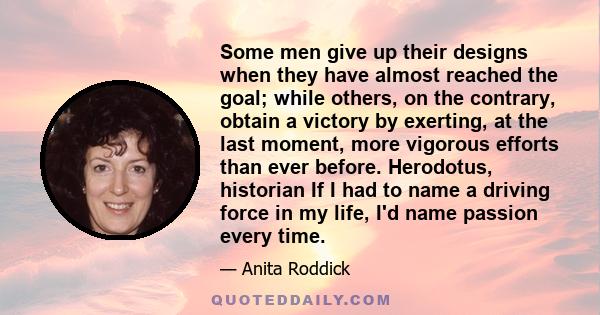 Some men give up their designs when they have almost reached the goal; while others, on the contrary, obtain a victory by exerting, at the last moment, more vigorous efforts than ever before. Herodotus, historian If I