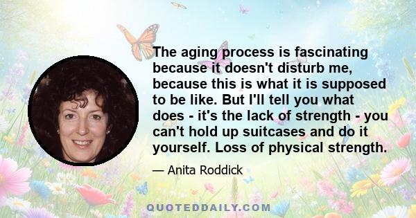 The aging process is fascinating because it doesn't disturb me, because this is what it is supposed to be like. But I'll tell you what does - it's the lack of strength - you can't hold up suitcases and do it yourself.