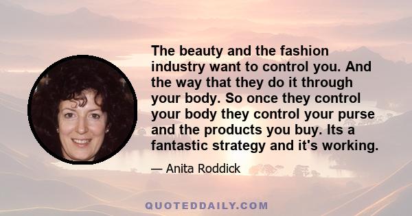 The beauty and the fashion industry want to control you. And the way that they do it through your body. So once they control your body they control your purse and the products you buy. Its a fantastic strategy and it's