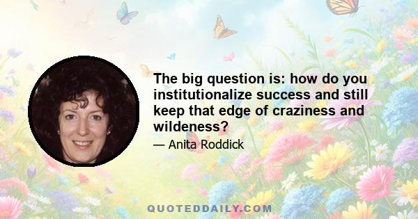 The big question is: how do you institutionalize success and still keep that edge of craziness and wildeness?