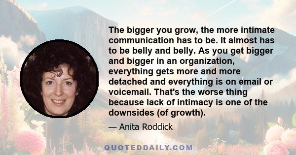 The bigger you grow, the more intimate communication has to be. It almost has to be belly and belly. As you get bigger and bigger in an organization, everything gets more and more detached and everything is on email or