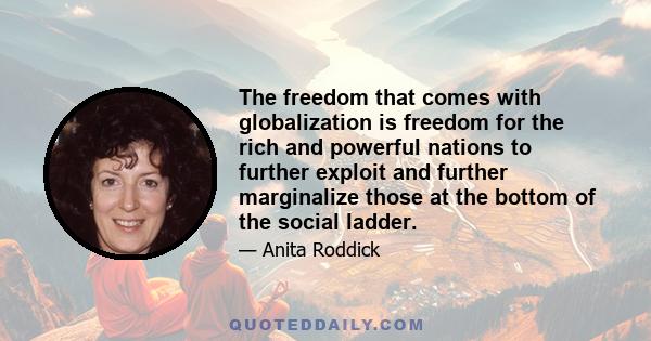 The freedom that comes with globalization is freedom for the rich and powerful nations to further exploit and further marginalize those at the bottom of the social ladder.