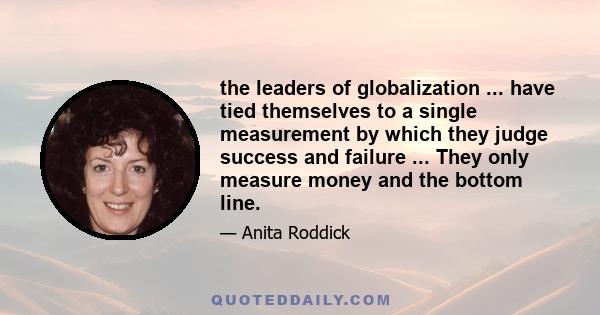 the leaders of globalization ... have tied themselves to a single measurement by which they judge success and failure ... They only measure money and the bottom line.