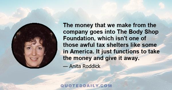 The money that we make from the company goes into The Body Shop Foundation, which isn't one of those awful tax shelters like some in America. It just functions to take the money and give it away.