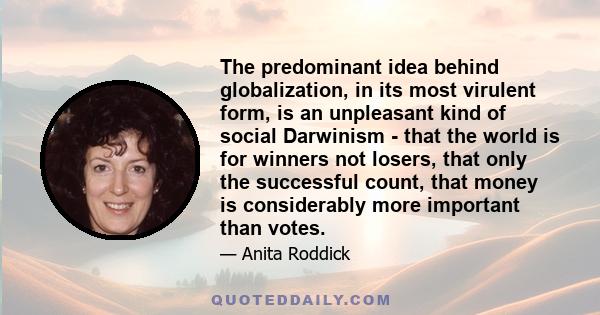 The predominant idea behind globalization, in its most virulent form, is an unpleasant kind of social Darwinism - that the world is for winners not losers, that only the successful count, that money is considerably more 